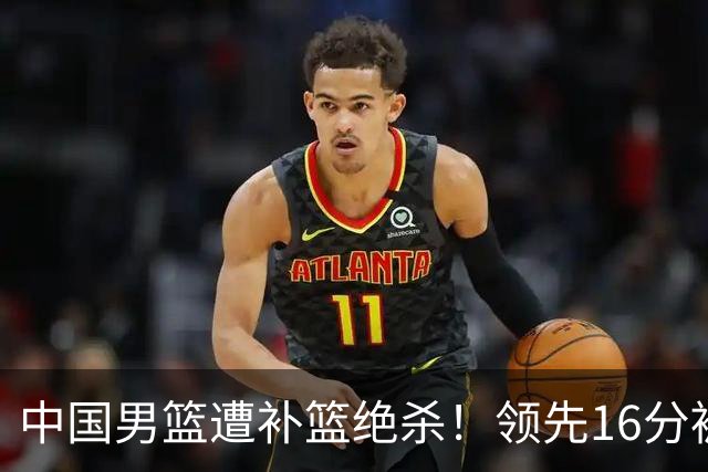 中国男篮遭补篮绝杀！领先16分被逆转，庞峥麟致命失误，郭士强预言成真