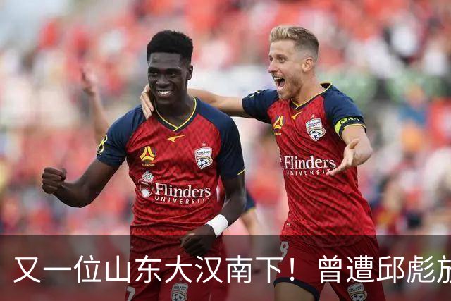 又一位山东大汉南下！曾遭邱彪放弃，离开2年后，再换新东家