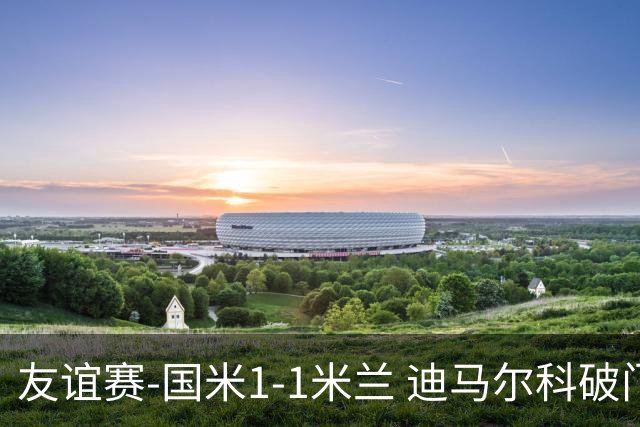 友谊赛-国米1-1米兰 迪马尔科破门恩昆库造点+点射 拉莫斯替补