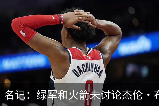 名记：绿军和火箭未讨论杰伦·布朗交易 但前者一直对申京有兴趣