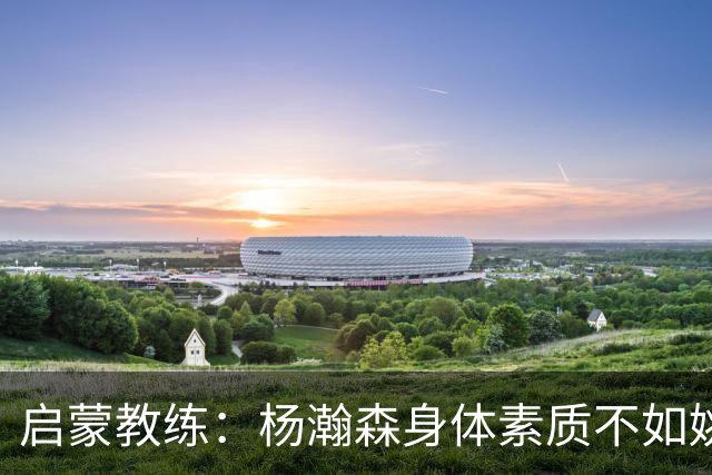启蒙教练：杨瀚森身体素质不如姚明大郅阿联 我让他打后卫练技术