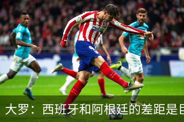 大罗：西班牙和阿根廷的差距是巨大的，后者有梅西也无力抗衡