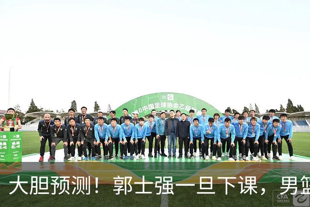 大胆预测！郭士强一旦下课，男篮新主帅99％在以下会在这三人之间产生