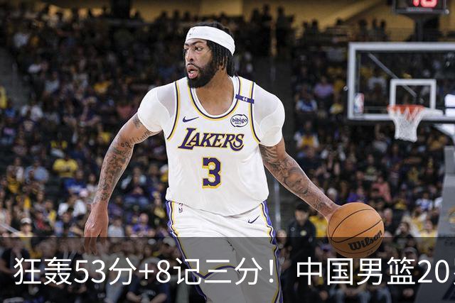 狂轰53分+8记三分！中国男篮20岁2米前锋崛起：崔永熙替身大闪耀