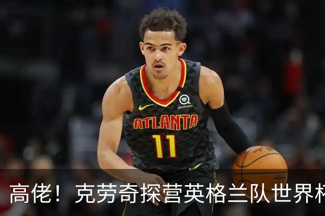 高佬！克劳奇探营英格兰队世界杯驻地，凯恩送上传承纪念帽