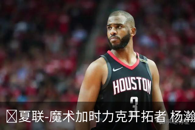 🏀夏联-魔术加时力克开拓者 杨瀚森生病缺阵 基诺内斯30+8
