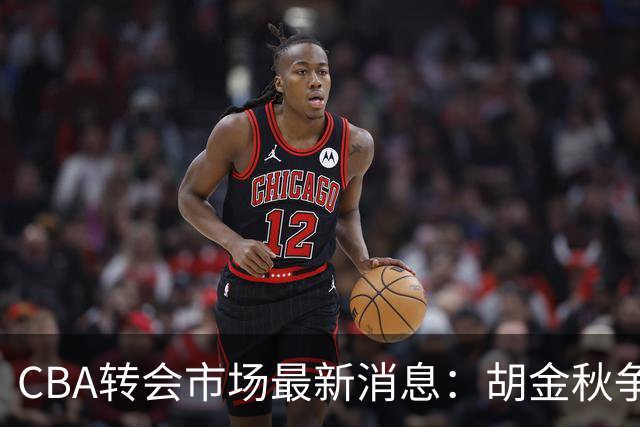CBA转会市场最新消息：胡金秋争夺战再升级，广东新大外援正式官宣